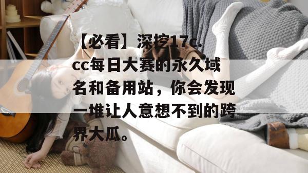 【必看】深挖17c.cc每日大赛的永久域名和备用站，你会发现一堆让人意想不到的跨界大瓜。