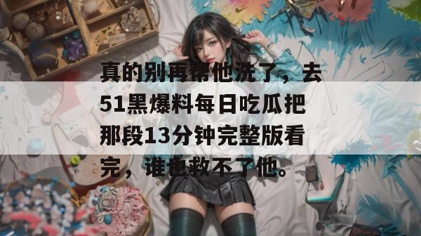 真的别再帮他洗了,去51黑爆料每日吃瓜把那段13分钟完整版看完,谁也救不了他。 真的别再帮他洗了,去51黑爆料每日吃瓜把那段13分钟完整版看完,谁也救不了他。