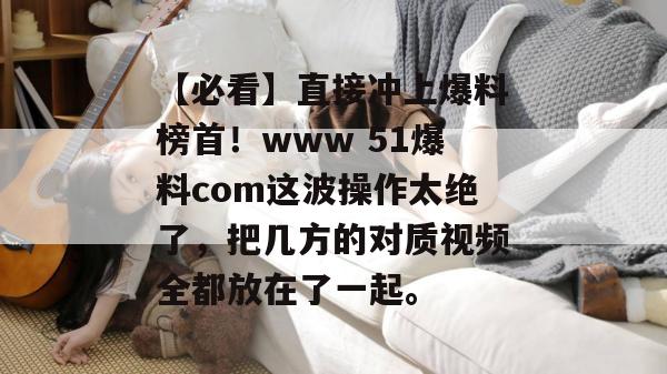【必看】直接冲上爆料榜首！www 51爆料com这波操作太绝了，把几方的对质视频全都放在了一起。