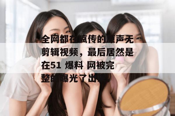 全网都在疯传的原声无剪辑视频，最后居然是在51 爆料 网被完整的曝光了出来。