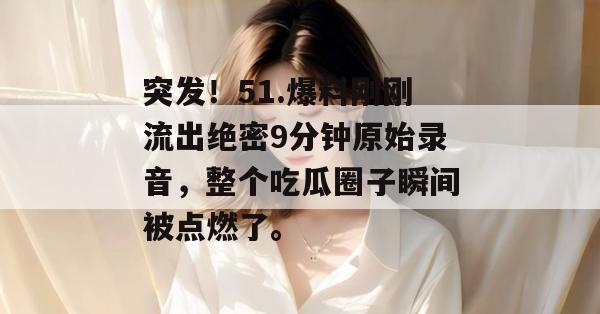 突发！51.爆料刚刚流出绝密9分钟原始录音，整个吃瓜圈子瞬间被点燃了。
