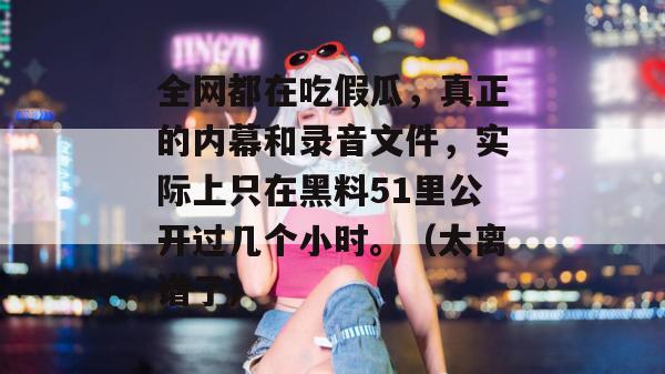 全网都在吃假瓜，真正的内幕和录音文件，实际上只在黑料51里公开过几个小时。（太离谱了）