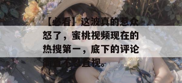 【必看】这波真的惹众怒了，蜜桃视频现在的热搜第一，底下的评论简直不忍直视。