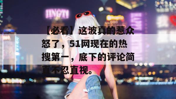 【必看】这波真的惹众怒了，51网现在的热搜第一，底下的评论简直不忍直视。