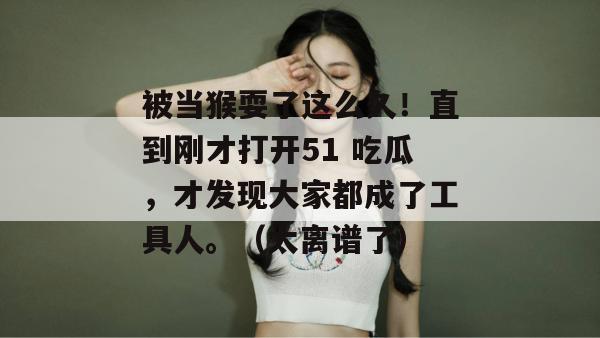 被当猴耍了这么久！直到刚才打开51 吃瓜，才发现大家都成了工具人。（太离谱了）