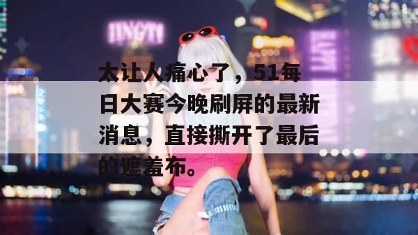 太让人痛心了,51每日大赛今晚刷屏的最新消息,直接撕开了最后的遮羞布。