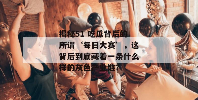 揭秘51 吃瓜背后的所谓‘每日大赛’,这背后到底藏着一条什么样的灰色产业链?